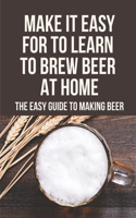 Make It Easy For To Learn To Brew Beer At Home: The Easy Guide To Making Beer: Build Your Own Brewery