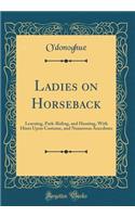 Ladies on Horseback: Learning, Park-Riding, and Hunting, with Hints Upon Costume, and Numerous Anecdotes (Classic Reprint)