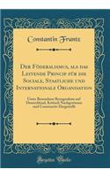 Der Fï¿½deralismus, ALS Das Leitende Princip Fï¿½r Die Sociale, Staatliche Und Internationale Organisation: Unter Besonderer Bezugnahme Auf Deutschland, Kritisch Nachgewiesen Und Constructiv Dargestellt (Classic Reprint)