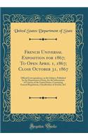 French Universal Exposition for 1867; To Open April 1, 1867; Close October 31, 1867: Official Correspondence on the Subject, Published by the Department of State, for the Information of Citizens of the United States, Containing General Regulations,: Official Correspondence on the Subject, Published by the Department of State, for the Information of Citizens of the United States, Containing Gener