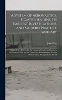 A System of Aeronautics, Comprehending Its Earliest Investigations, and Modern Practice and Art: Designed As a History for the Common Reader, and Guide to the Student Of the Art. in Three Parts. Containing an Account Of the Various Attempts in t