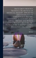 Dr. R. Grey's Memoria Technica, or, Method of Artificial Memory, Applied to and Exemplified in Chronology, History, Geography, Astronomy. Also, Jewish, Grecian, and Roman Coins, Weights, Measures, &c. To Which are Subjoined, Lowe's Mnemonics Deline