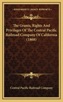 The Grants, Rights And Privileges Of The Central Pacific Railroad Company Of California (1868)