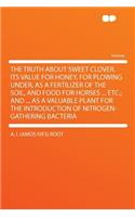 The Truth about Sweet Clover.Its Value for Honey, for Plowing Under, as a Fertilizer of the Soil, and Food for Horses ... Etc.; And ... as a Valuable Plant for the Introduction of Nitrogen-Gathering Bacteria