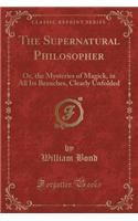 The Supernatural Philosopher: Or, the Mysteries of Magick, in All Its Branches, Clearly Unfolded (Classic Reprint)