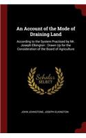 An Account of the Mode of Draining Land: According to the System Practised by Mr. Joseph Elkington: Drawn Up for the Consideration of the Board of Agriculture