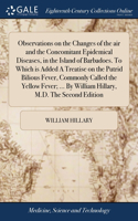Observations on the Changes of the air and the Concomitant Epidemical Diseases, in the Island of Barbadoes. To Which is Added A Treatise on the Putrid Bilious Fever, Commonly Called the Yellow Fever; ... By William Hillary, M.D. The Second Edition