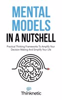 Mental Models In A Nutshell: Practical Thinking Frameworks To Amplify Your Decision Making And Simplify Your Life