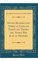 Divina Retribuciï¿½n Sobre La Caida de Espaï¿½a En Tiempo del Noble Rey Juan El Primero (Classic Reprint)