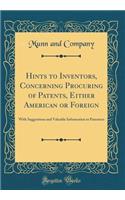 Hints to Inventors, Concerning Procuring of Patents, Either American or Foreign: With Suggestions and Valuable Information to Patentees (Classic Reprint)