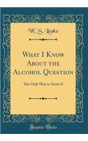 What I Know about the Alcohol Question: The Only Way to Settle It (Classic Reprint)