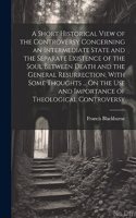 Short Historical View of the Controversy Concerning an Intermediate State and the Separate Existence of the Soul Between Death and the General Resurrection. With Some Thoughts ... On the Use and Importance of Theological Controversy