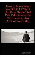 How to Have What You REALLY Want (An Easy Guide That Can Take You to the Next Level in Any Area of Your Life)