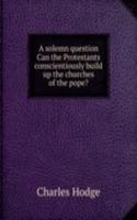 solemn question Can the Protestants conscientiously build up the churches of the pope?