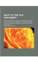 Back to the Old Testament; For the Message of the New, an Effort to Connect More Closely the Testaments to Which Is Added a Series of Papers on Variou