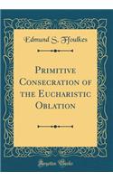 Primitive Consecration of the Eucharistic Oblation (Classic Reprint)