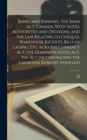 Banks and Banking. The Bank act, Canada, With Notes, Authorities and Decisions, and the law Relating to Cheques, Warehouse Receipts, Bills of Lading, etc. Also the Currency act, the Dominion Notes act, the act Incorporating the Canadian Bankers' As