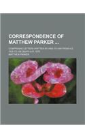 Correspondence of Matthew Parker; Comprising Letters Written by and to Him from A.D. 1535 to His Death A.D. 1575