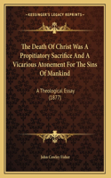 Death Of Christ Was A Propitiatory Sacrifice And A Vicarious Atonement For The Sins Of Mankind: A Theological Essay (1877)