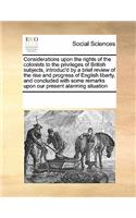 Considerations upon the rights of the colonists to the privileges of British subjects, introduc'd by a brief review of the rise and progress of English liberty, and concluded with some remarks upon our present alarming situation