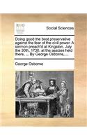 Doing good the best preservative against the fear of the civil power. A sermon preach'd at Kingston, July the 30th, 1730. at the assizes held there, ... By George Osborne, ...