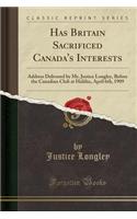 Has Britain Sacrificed Canada's Interests: Address Delivered by Mr. Justice Longley, Before the Canadian Club at Halifax, April 6th, 1909 (Classic Reprint)