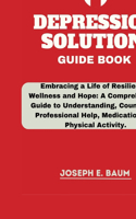 Depression Solution Guide Book: Embracing a Life of Resilience, Wellness and Hope: A Comprehensive Guide to Understanding, Counseling, Professional Help, Medication and Physical Ac
