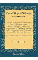 Opinion of Daniel B. Tallmadge, Esq., in Relation to the Constitutional Powers of the Legislature, to Take from the City of New York, the Ferry Franchise, Between New York and Brooklyn: Prepared at the Request of the Mayor of the City of New York: Prepared at the Request of the Mayor of the City of New York