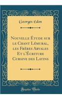 Nouvelle Étude sur le Chant Lémural, les Frères Arvales Et l'Écriture Cursive des Latins (Classic Reprint)
