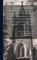 Correspondence Between The Lord Bp. Of Bath And Wells And The Archdeacon Of Taunton [g.a. Denison] The Curates Of East Brent, And Others