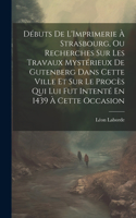 Débuts De L'Imprimerie À Strasbourg, Ou Recherches Sur Les Travaux Mystérieux De Gutenberg Dans Cette Ville Et Sur Le Procès Qui Lui Fut Intenté En 1439 À Cette Occasion
