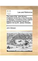 The Case of Mr. John Simson Professor of Divinity in the University of Glasgow. Consisting of the Original Papers of the Process Carried on Against Him by Mr. James Webster, ...