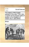 The History of the Dublin Election in the Year 1749. with a Sketch of the Present State of Parties in the Kingdom of Ireland. by A. [Sic] Briton.