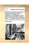 Remarks on a Treatise, Entitled, the Gospel of Christ Worthy of All Acceptation; Or, the Obligations of Men Fully to Credit, and Cordially to Approve Whatever God Makes Known. by Andrew Fuller. ... in a Series of Letters to a Friend