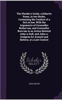 The Pleader's Guide, a Didactic Poem, in Two Books, Containing the Conduct of a Suit at Law, with the Arguments of Counsellor Bother'um, and Counsellor Bore'um in an Action Betwixt John-A-Gull, and John-A-Gudgeon for Assault and Battery, at a Late 