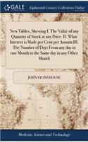 New Tables, Shewing I. the Value of Any Quantity of Stock at Any Price. II. What Interest Is Made Per Cent Per Annum III. the Number of Days from Any Day in One Month to the Same Day in Any Other Month