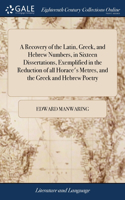 Recovery of the Latin, Greek, and Hebrew Numbers, in Sixteen Dissertations, Exemplified in the Reduction of all Horace's Metres, and the Greek and Hebrew Poetry