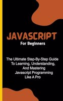 Javascript For Beginners: The Ultimate Step-By-Step Guide To Learning, Understanding, And Mastering Javascript Programming Like A Pro