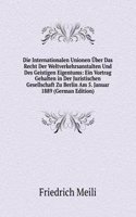 Die Internationalen Unionen Uber Das Recht Der Weltverkehrsanstalten Und Des Geistigen Eigentums: Ein Vortrag Gehalten in Der Juristischen Gesellschaft Zu Berlin Am 5. Januar 1889 (German Edition)