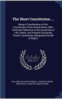 Short Constitution ...: Being a Consideration of the Constitution of the United States, With Particular Reference to the Guaranties of Life, Liberty, and Property Contained