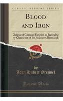 Blood and Iron: Origin of German Empire as Revealed by Character of Its Founder, Bismarck (Classic Reprint)