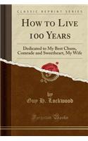 How to Live 100 Years: Dedicated to My Best Chum, Comrade and Sweetheart, My Wife (Classic Reprint)