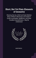 Short, But Yet Plain Elements of Geometry: Shewing How by a Brief and Easie Method, Most of What Is Necessary and Useful in Euclid, Archimedes, Apollonius, and Other Excellent Geometricians..