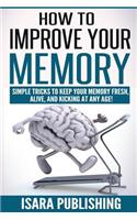 How To Improve Your Memory: Simple Tricks To Keep Your Memory Fresh, Alive, And Kicking At Any Age!
