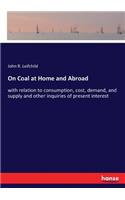 On Coal at Home and Abroad: with relation to consumption, cost, demand, and supply and other inquiries of present interest