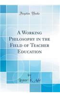 A Working Philosophy in the Field of Teacher Education (Classic Reprint)