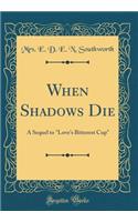 When Shadows Die: A Sequel to "love's Bitterest Cup" (Classic Reprint)