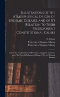 Illustrations of the Atmospherical Origin of Epidemic Diseases, and of Its Relation to Their Predisponent Constitutional Causes [electronic Resource]