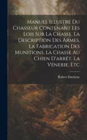 Manuel Illustré Du Chasseur Contenant Les Lois Sur La Chasse, La Description Des Armes, La Fabrication Des Munitions, La Chasse Au Chien D'arrêt, La Vénerie, Etc