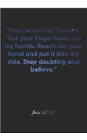 John 20: 27 Notebook: Then he said to Thomas, "Put your finger here; see my hands. Reach out your hand and put it into my side. Stop doubting and believe." J